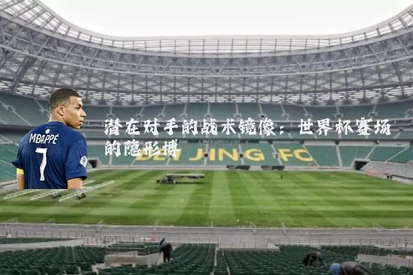潜在对手的战术镜像：世界杯赛场的隐形博弈