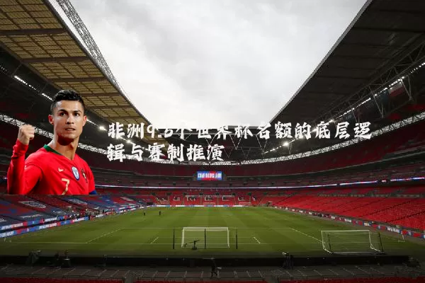 非洲9.5个世界杯名额的底层逻辑与赛制推演