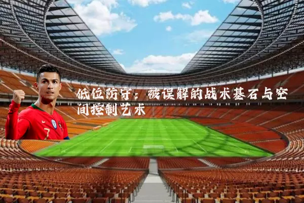 低位防守:被误解的战术基石与空间控制艺术