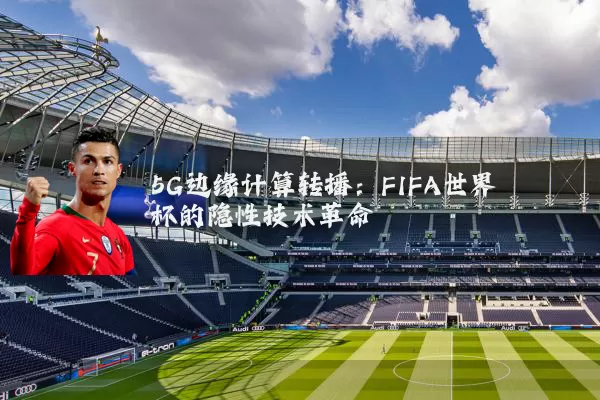 5G边缘计算转播:FIFA世界杯的隐性技术革命
